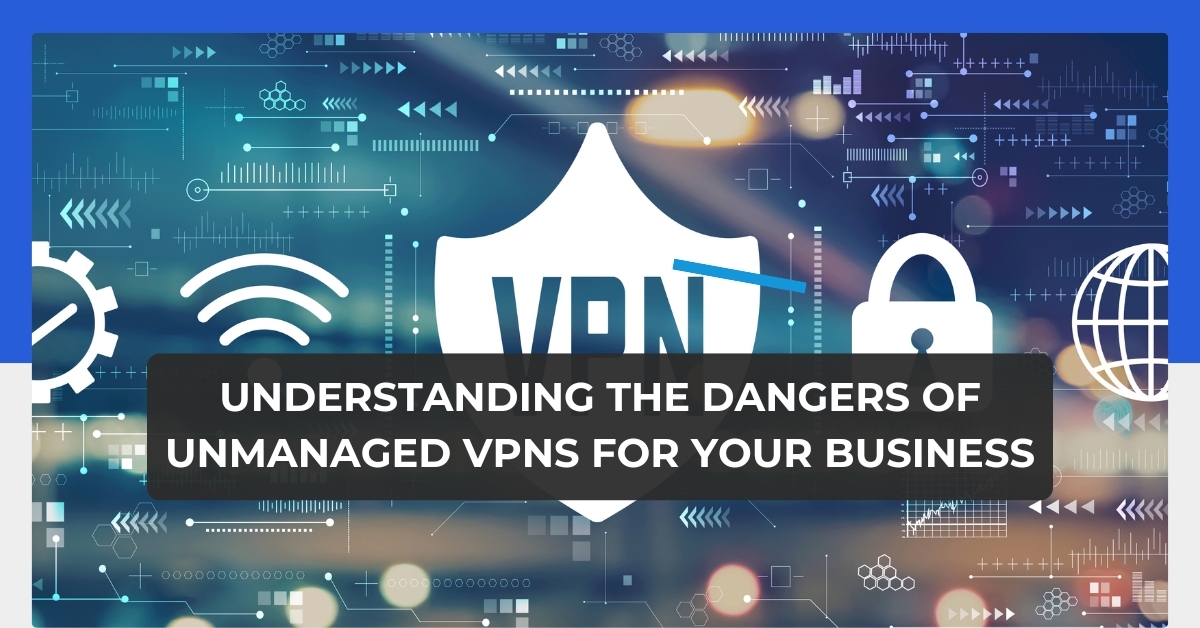 Understanding the Dangers of Unmanaged VPNs for Your Business